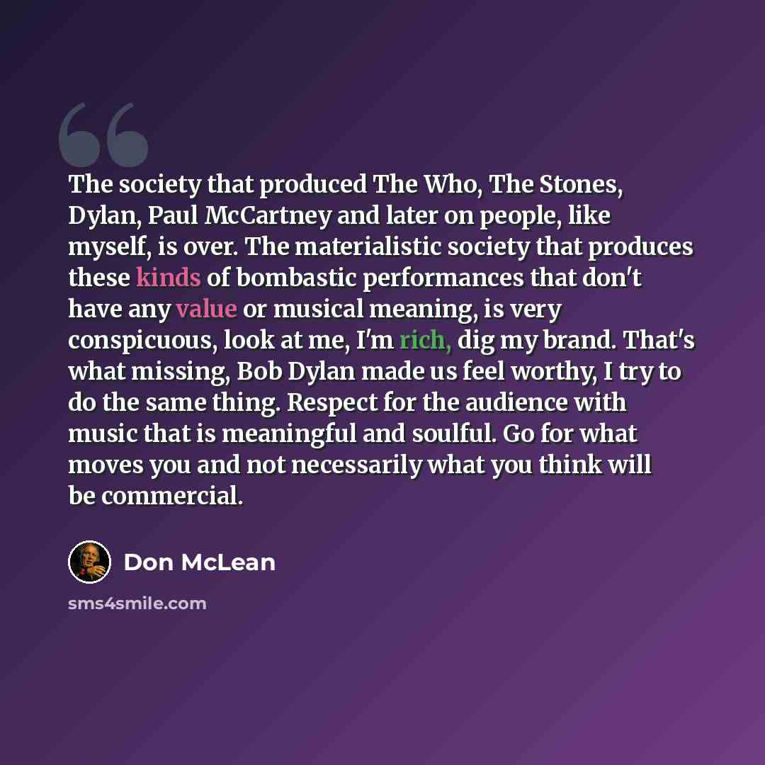 “The society that produced The Who, The Stones, Dylan, Paul McCartney and later on people, like myself, is over. The materialistic society that produces these kinds of bombastic performances that don't have any value or musical meaning, is very conspicuous, look at me, I'm rich, dig my brand…” quote by Don McLean