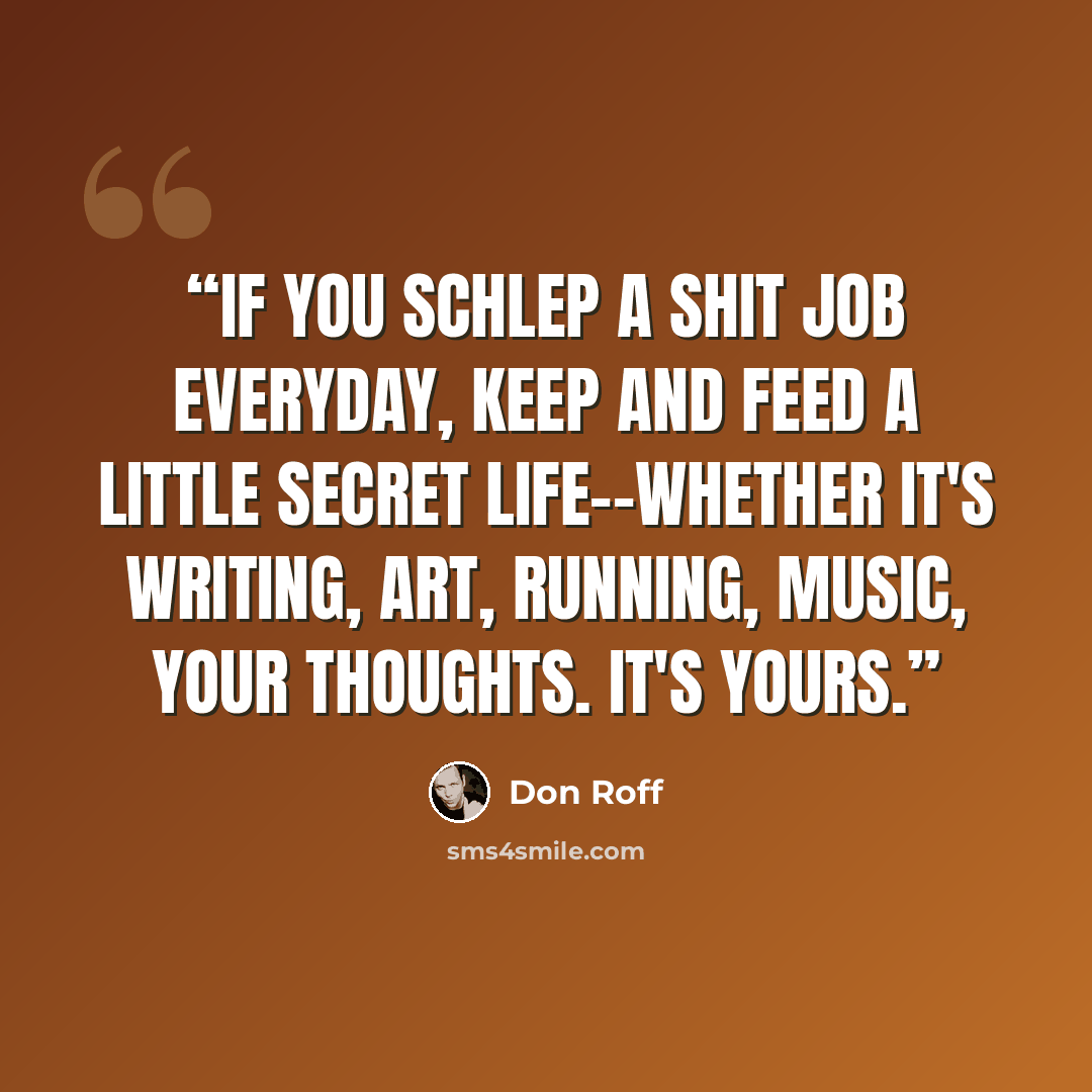 “If you schlep a shit job everyday, keep and feed a little secret life--whether it's writing, art, running, music, your thoughts. It's yours.” quote by Don Roff