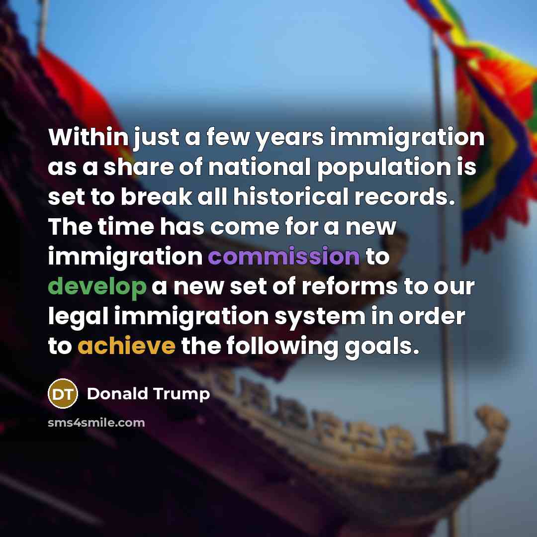 “Within just a few years immigration as a share of national population is set to break all historical records. The time has come for a new immigration commission to develop a new set of reforms to our legal immigration system in order to achieve the following goals.” quote by Donald Trump