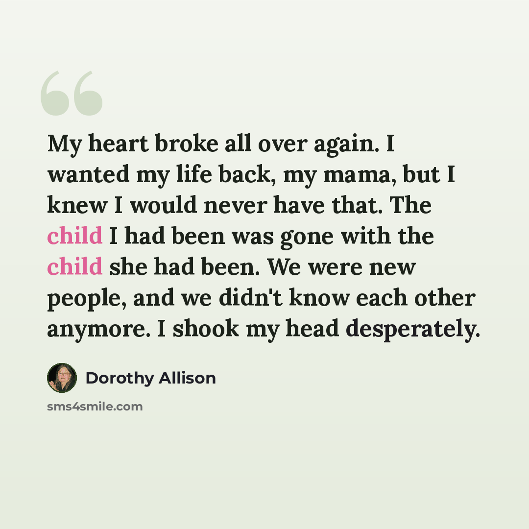 “My heart broke all over again. I wanted my life back, my mama, but I knew I would never have that. The child I had been was gone with the child she had been. We were new people, and we didn't know each other anymore. I shook my head desperately.” quote by Dorothy Allison