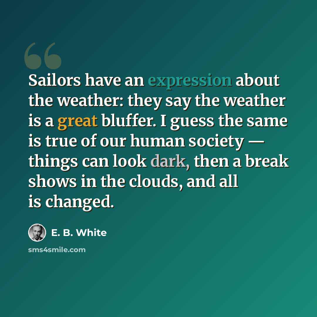 “Sailors have an expression about the weather: they say the weather is a great bluffer. I guess the same is true of our human society — things can look dark, then a break shows in the clouds, and all is changed.” quote by E. B. White