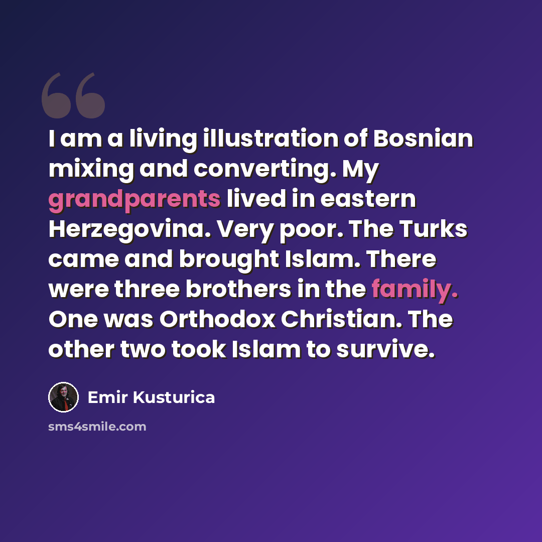 “I am a living illustration of Bosnian mixing and converting. My grandparents lived in eastern Herzegovina. Very poor. The Turks came and brought Islam. There were three brothers in the family. One was Orthodox Christian. The other two took Islam to survive.” quote by Emir Kusturica
