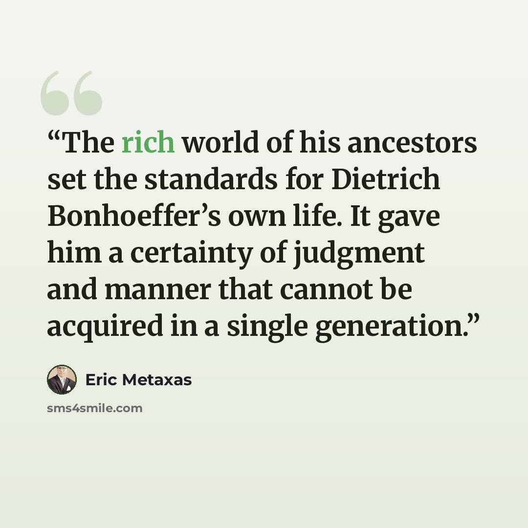 “The rich world of his ancestors set the standards for Dietrich Bonhoeffer’s own life. It gave him a certainty of judgment and manner that cannot be acquired in a single generation.” quote by Eric Metaxas