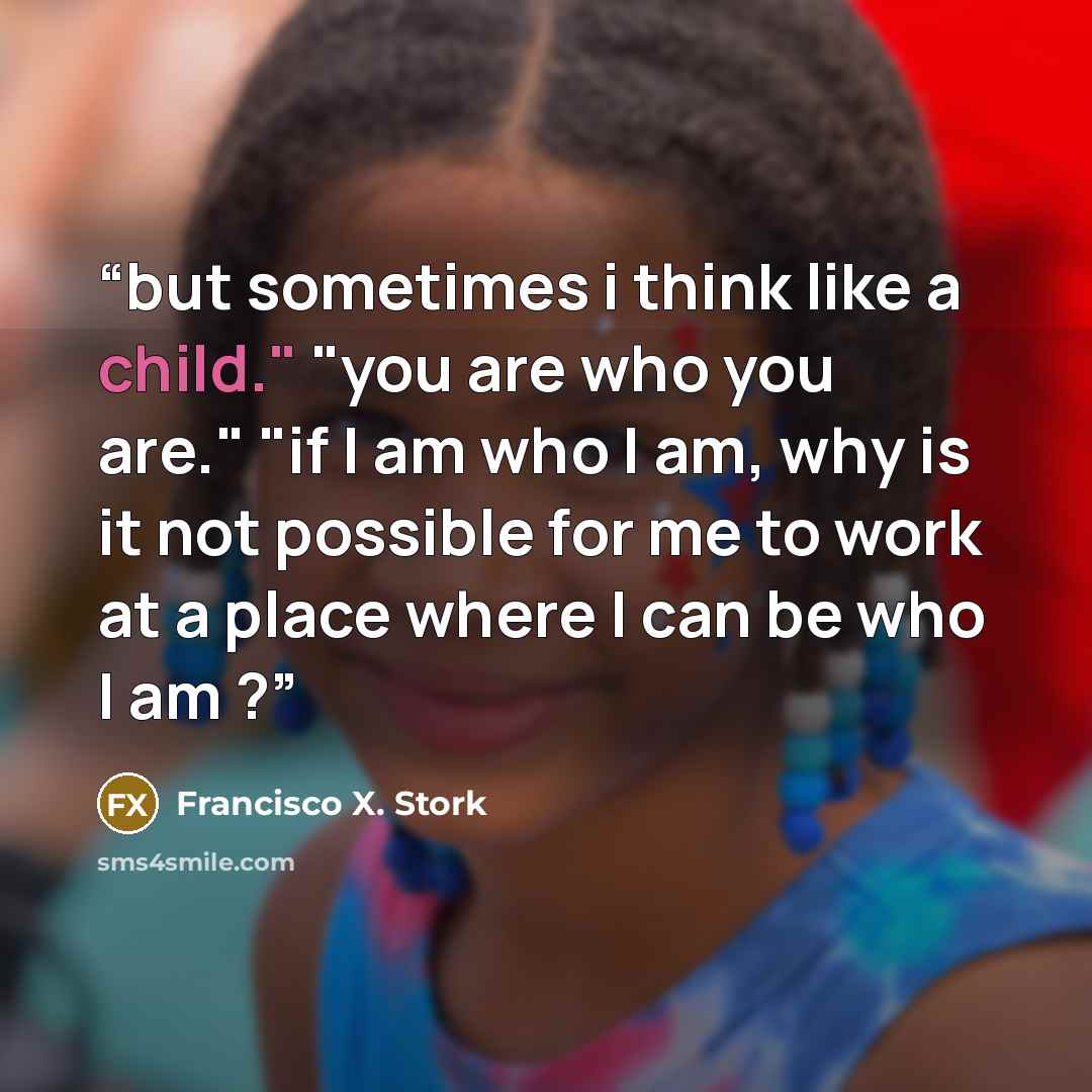 “but sometimes i think like a child." "you are who you are." "if I am who I am, why is it not possible for me to work at a place where I can be who I am ?” quote by Francisco X. Stork
