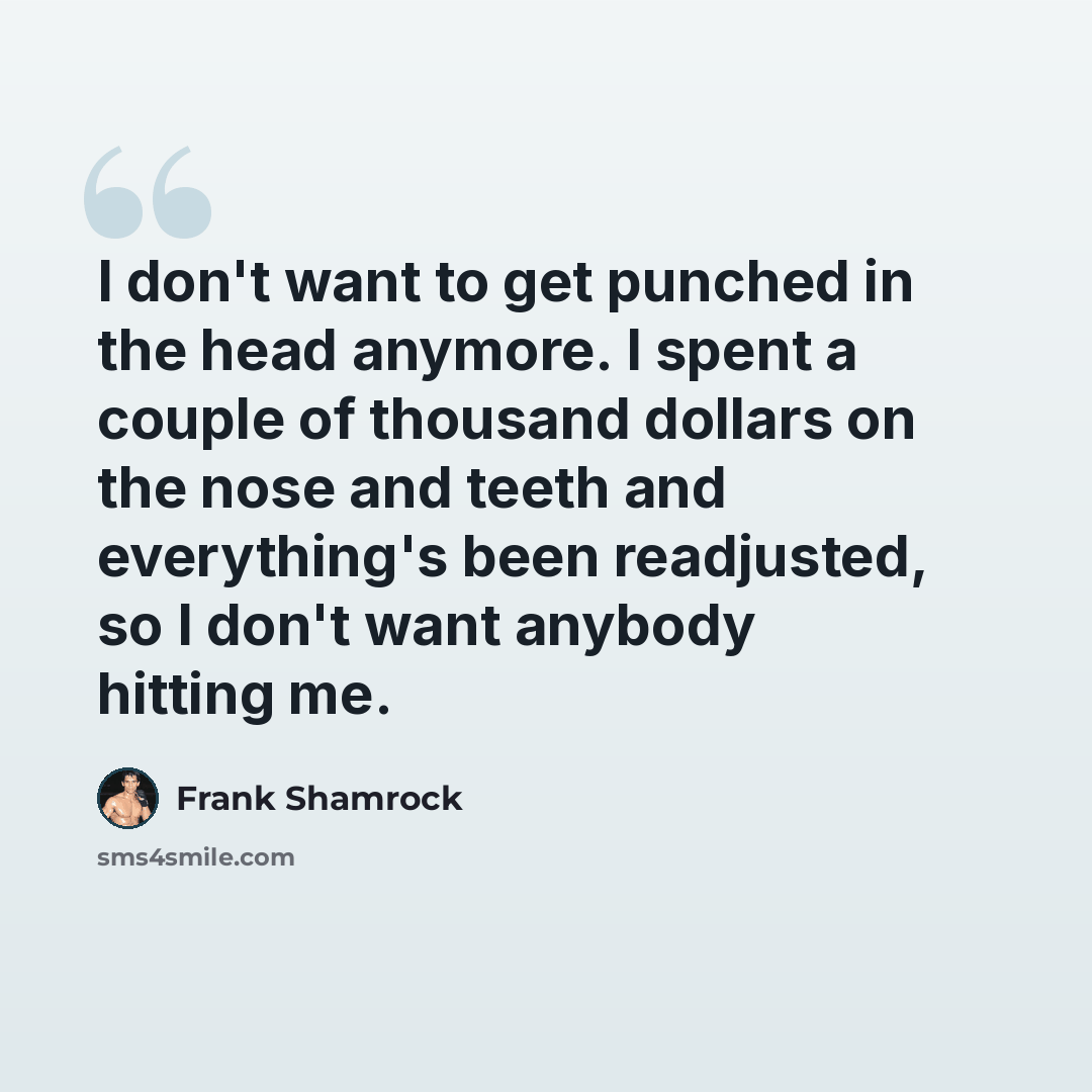 “I don't want to get punched in the head anymore. I spent a couple of thousand dollars on the nose and teeth and everything's been readjusted, so I don't want anybody hitting me.” quote by Frank Shamrock