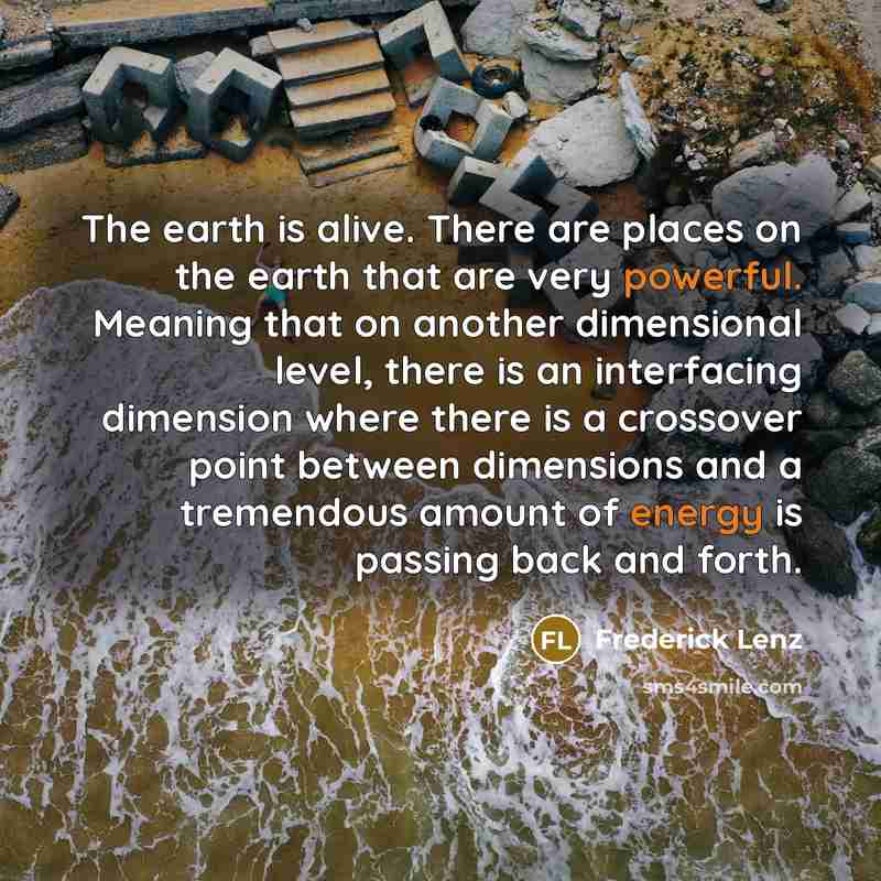 “The earth is alive. There are places on the earth that are very powerful. Meaning that on another dimensional level, there is an interfacing dimension where there is a crossover point between dimensions and a tremendous amount of energy is passing back and forth.” quote by Frederick Lenz