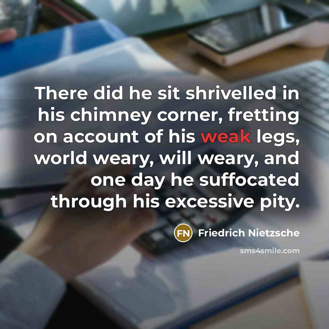 “There did he sit shrivelled in his chimney corner, fretting on account of his weak legs, world weary, will weary, and one day he suffocated through his excessive pity.” quote by Friedrich Nietzsche