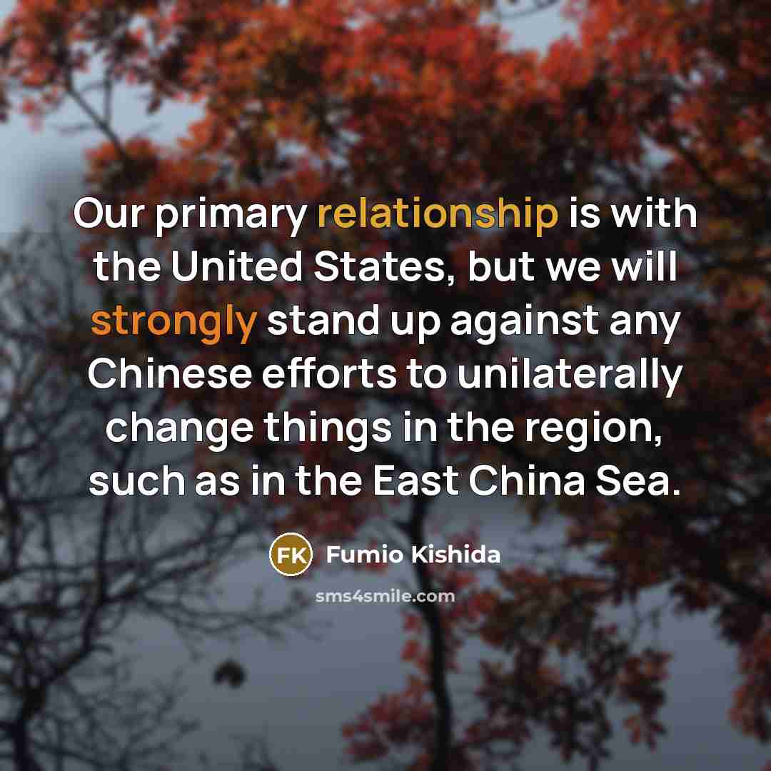 “Our primary relationship is with the United States, but we will strongly stand up against any Chinese efforts to unilaterally change things in the region, such as in the East China Sea.” quote by Fumio Kishida