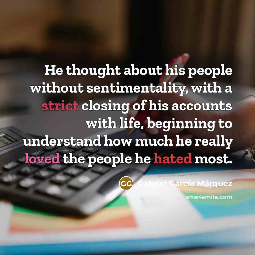 “He thought about his people without sentimentality, with a strict closing of his accounts with life, beginning to understand how much he really loved the people he hated most.” quote by Gabriel Garcia Marquez