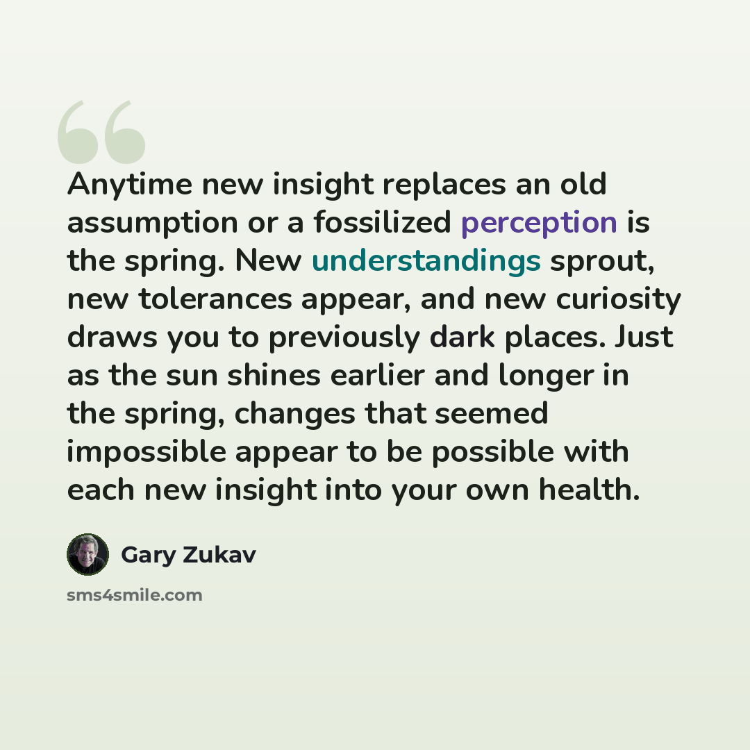 “Anytime new insight replaces an old assumption or a fossilized perception is the spring. New understandings sprout, new tolerances appear, and new curiosity draws you to previously dark places. Just as the sun shines earlier and longer in the spring, changes that seemed impossible appear to be…” quote by Gary Zukav