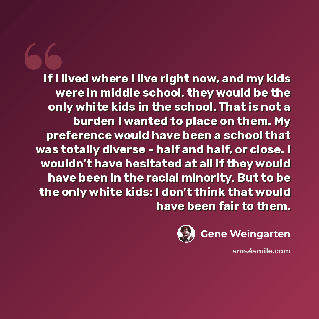 “If I lived where I live right now, and my kids were in middle school, they would be the only white kids in the school. That is not a burden I wanted to place on them. My preference would have been a school that was totally diverse - half and half, or close. I wouldn't have hesitated at all if they…” quote by Gene Weingarten
