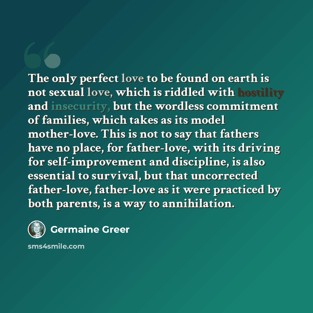 “The only perfect love to be found on earth is not sexual love, which is riddled with hostility and insecurity, but the wordless commitment of families, which takes as its model mother-love. This is not to say that fathers have no place, for father-love, with its driving for self-improvement and…” quote by Germaine Greer