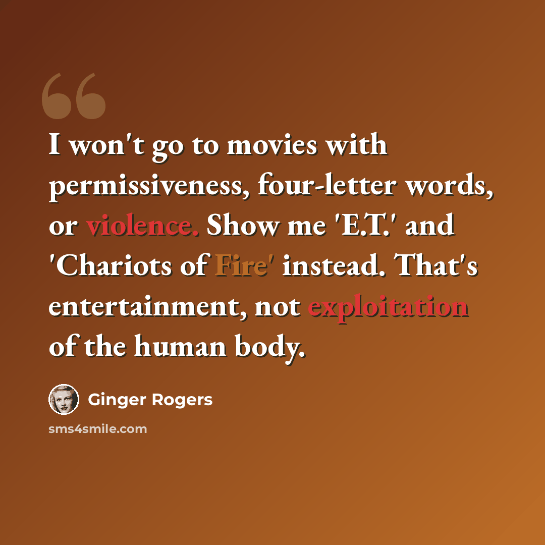 “I won't go to movies with permissiveness, four-letter words, or violence. Show me 'E.T.' and 'Chariots of Fire' instead. That's entertainment, not exploitation of the human body.” quote by Ginger Rogers