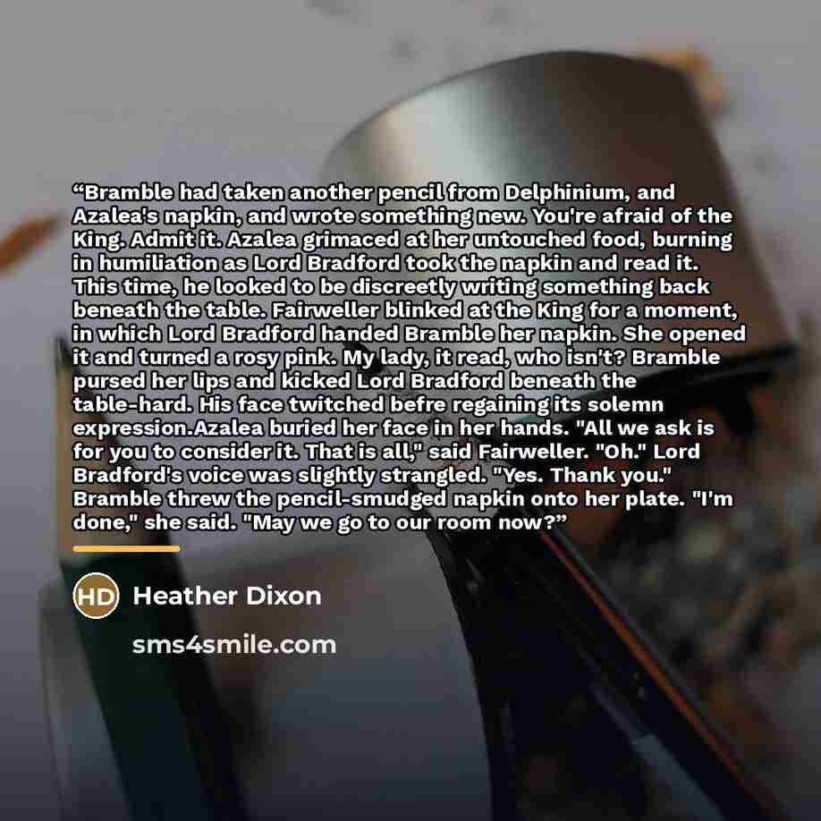 “Bramble had taken another pencil from Delphinium, and Azalea's napkin, and wrote something new. You're afraid of the King. Admit it. Azalea grimaced at her untouched food, burning in humiliation as Lord Bradford took the napkin and read it. This time, he looked to be discreetly writing something…” quote by Heather Dixon