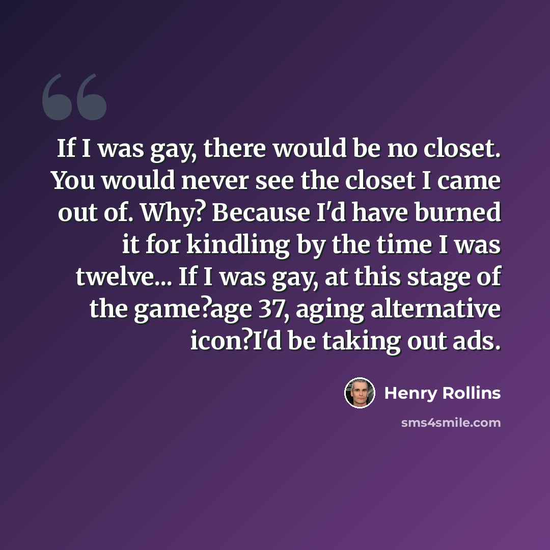 “If I was gay, there would be no closet. You would never see the closet I came out of. Why? Because I'd have burned it for kindling by the time I was twelve... If I was gay, at this stage of the game?age 37, aging alternative icon?I'd be taking out ads.” quote by Henry Rollins