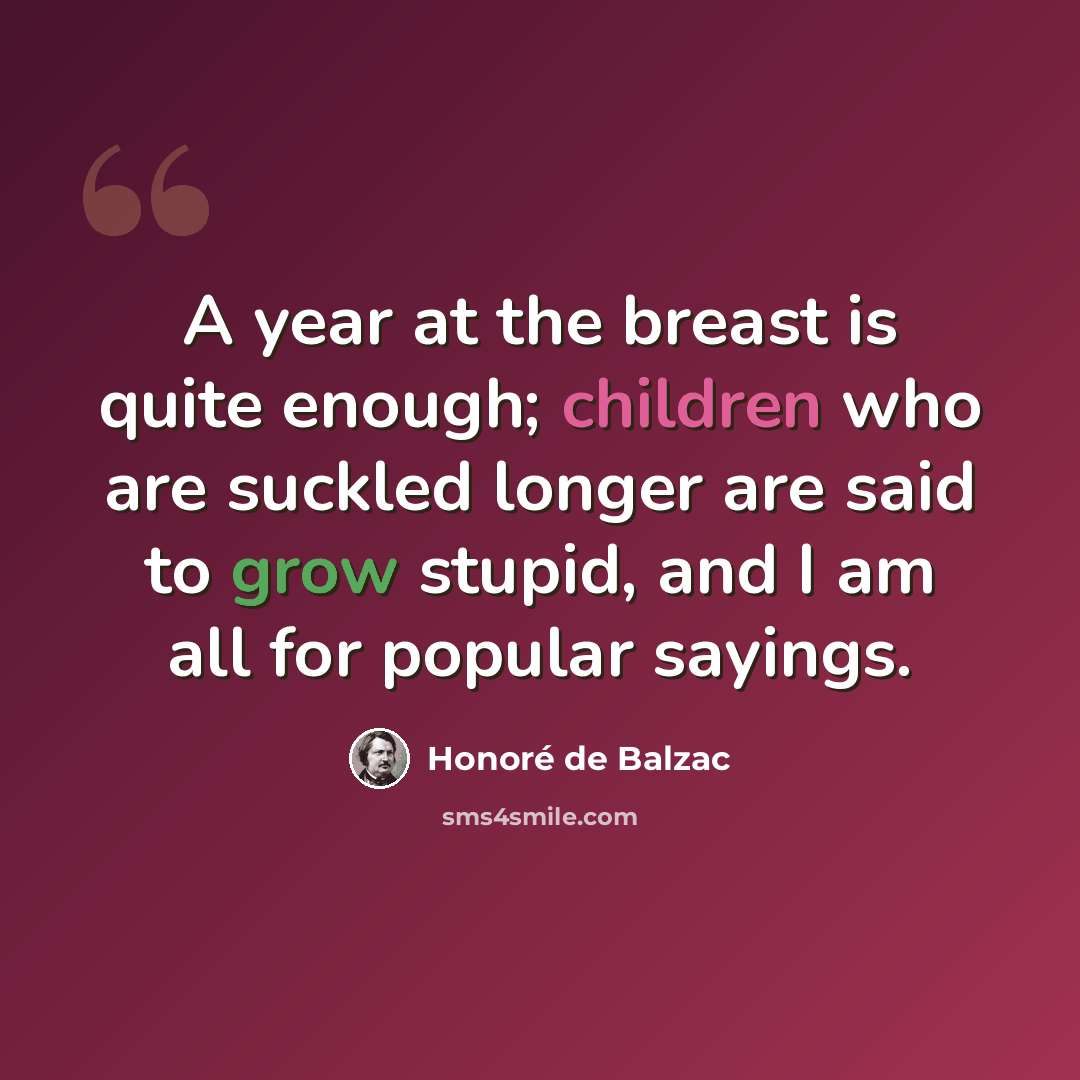 “A year at the breast is quite enough; children who are suckled longer are said to grow stupid, and I am all for popular sayings.” quote by Honore de Balzac