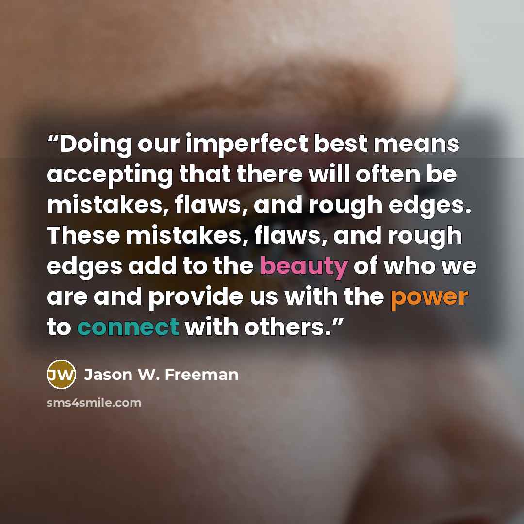 “Doing our imperfect best means accepting that there will often be mistakes, flaws, and rough edges. These mistakes, flaws, and rough edges add to the beauty of who we are and provide us with the power to connect with others.” quote by Jason W. Freeman
