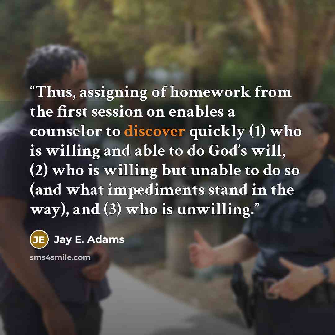 “Thus, assigning of homework from the first session on enables a counselor to discover quickly (1) who is willing and able to do God’s will, (2) who is willing but unable to do so (and what impediments stand in the way), and (3) who is unwilling.” quote by Jay E. Adams