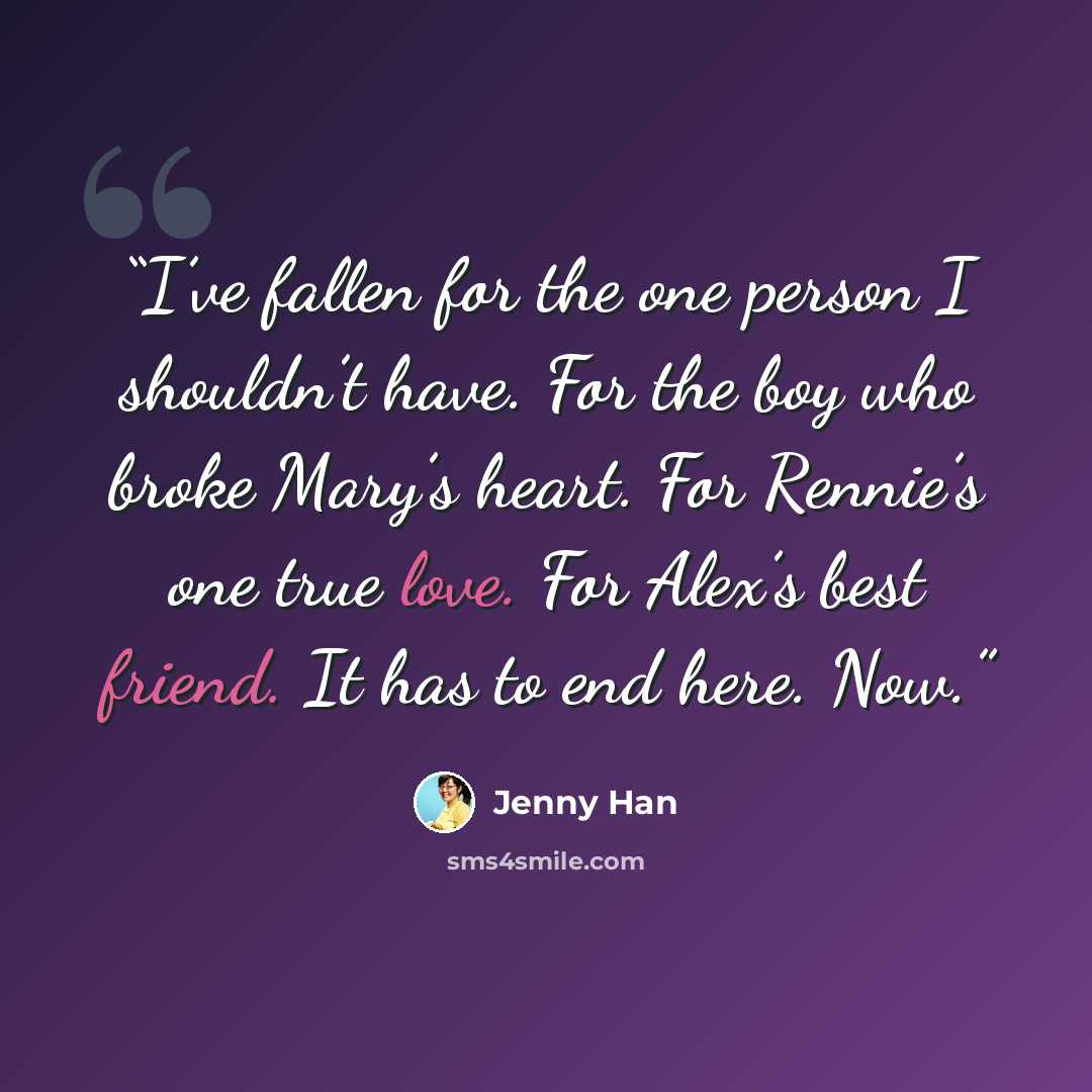 “I’ve fallen for the one person I shouldn’t have. For the boy who broke Mary’s heart. For Rennie’s one true love. For Alex’s best friend. It has to end here. Now.” quote by Jenny Han