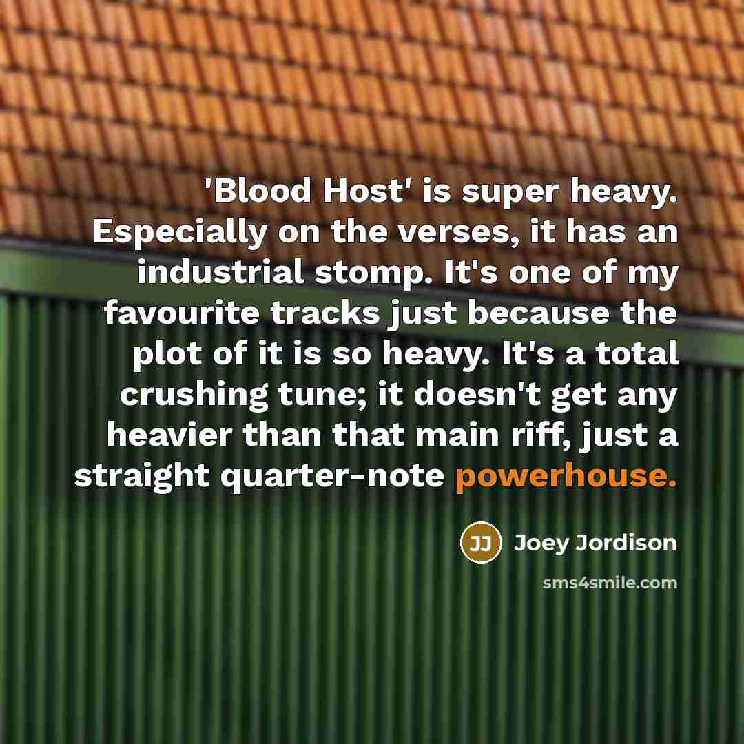 “'Blood Host' is super heavy. Especially on the verses, it has an industrial stomp. It's one of my favourite tracks just because the plot of it is so heavy. It's a total crushing tune; it doesn't get any heavier than that main riff, just a straight quarter-note powerhouse.” quote by Joey Jordison