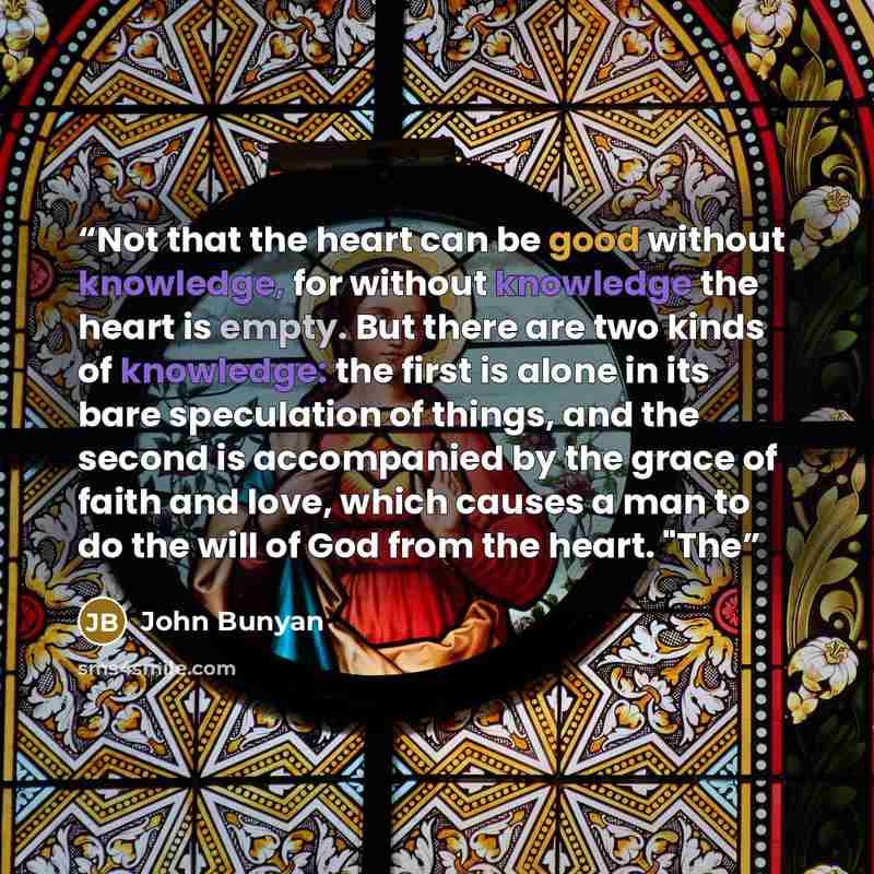 “Not that the heart can be good without knowledge, for without knowledge the heart is empty. But there are two kinds of knowledge: the first is alone in its bare speculation of things, and the second is accompanied by the grace of faith and love, which causes a man to do the will of God from the…” quote by John Bunyan