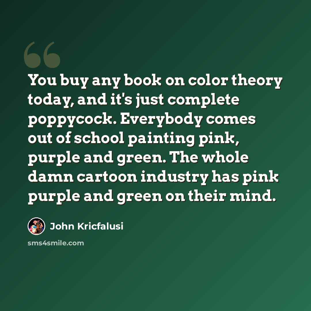 “You buy any book on color theory today, and it's just complete poppycock. Everybody comes out of school painting pink, purple and green. The whole damn cartoon industry has pink purple and green on their mind.” quote by John Kricfalusi