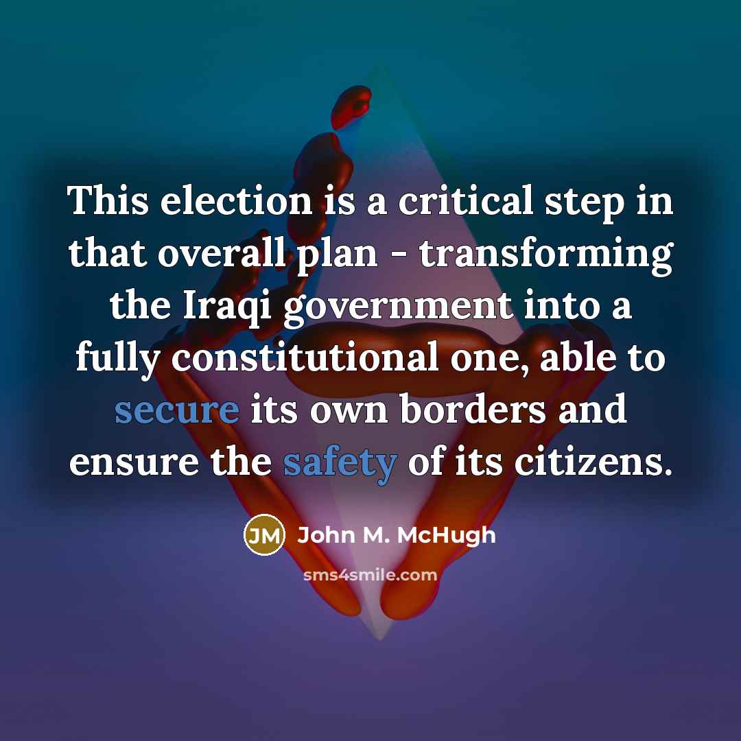 “This election is a critical step in that overall plan - transforming the Iraqi government into a fully constitutional one, able to secure its own borders and ensure the safety of its citizens.” quote by John M. McHugh