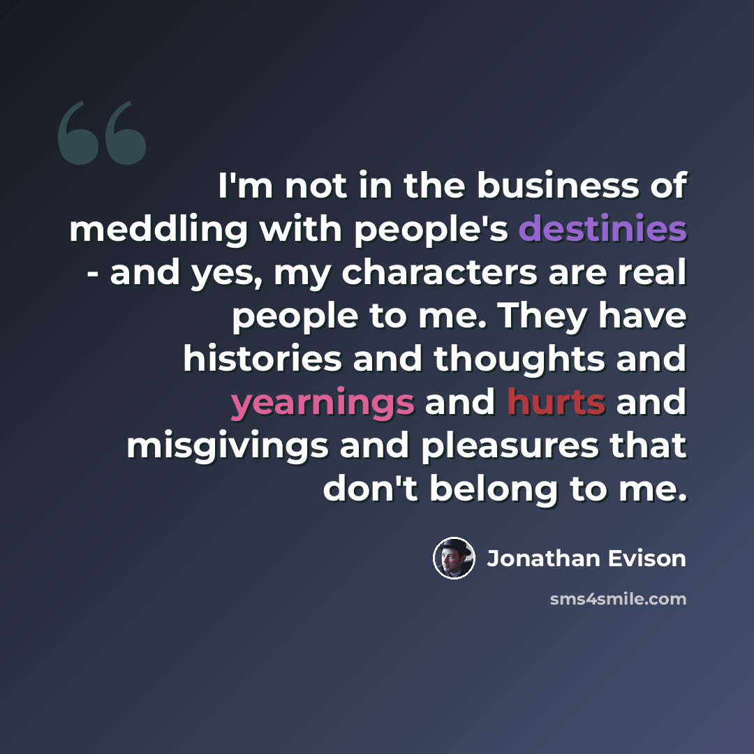 “I'm not in the business of meddling with people's destinies - and yes, my characters are real people to me. They have histories and thoughts and yearnings and hurts and misgivings and pleasures that don't belong to me.” quote by Jonathan Evison