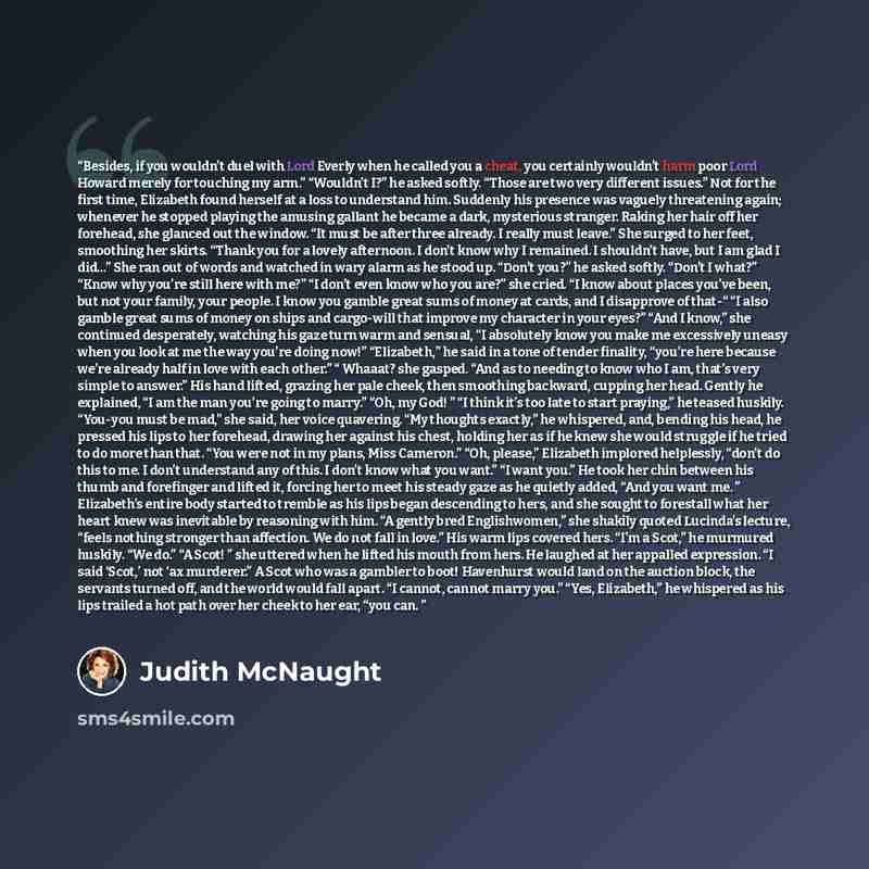 “Besides, if you wouldn’t duel with Lord Everly when he called you a cheat, you certainly wouldn’t harm poor Lord Howard merely for touching my arm.” “Wouldn’t I?” he asked softly. “Those are two very different issues.” Not for the first time, Elizabeth found herself at a loss to understand him…” quote by Judith McNaught
