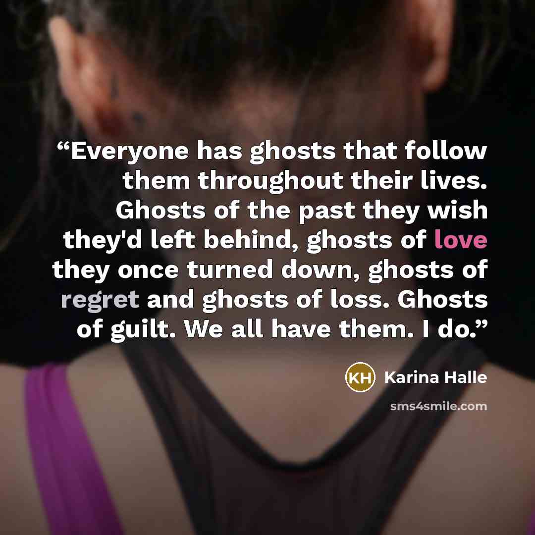 “Everyone has ghosts that follow them throughout their lives. Ghosts of the past they wish they'd left behind, ghosts of love they once turned down, ghosts of regret and ghosts of loss. Ghosts of guilt. We all have them. I do.” quote by Karina Halle
