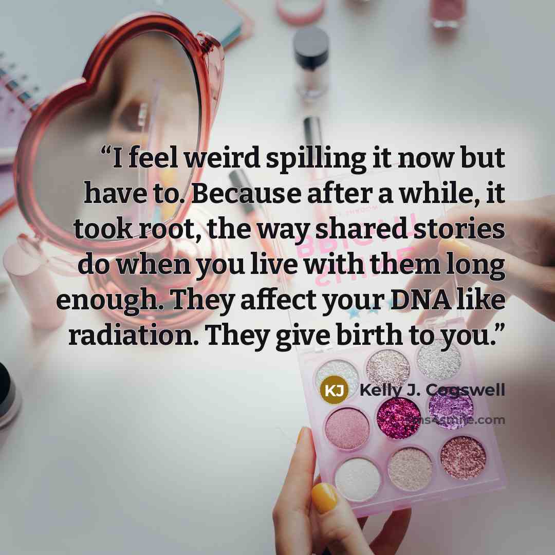 “I feel weird spilling it now but have to. Because after a while, it took root, the way shared stories do when you live with them long enough. They affect your DNA like radiation. They give birth to you.” quote by Kelly J. Cogswell