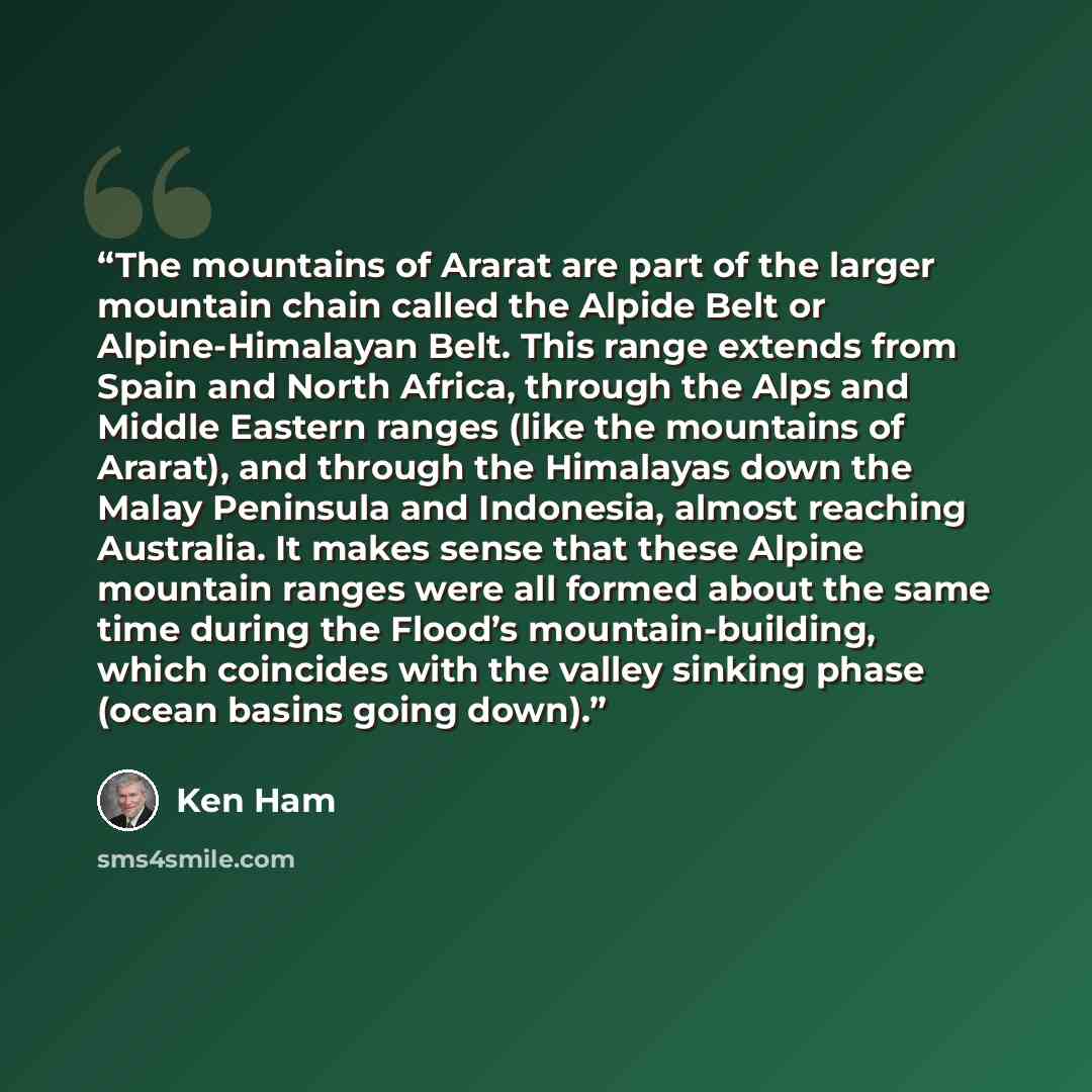 “The mountains of Ararat are part of the larger mountain chain called the Alpide Belt or Alpine-Himalayan Belt. This range extends from Spain and North Africa, through the Alps and Middle Eastern ranges (like the mountains of Ararat), and through the Himalayas down the Malay Peninsula and…” quote by Ken Ham
