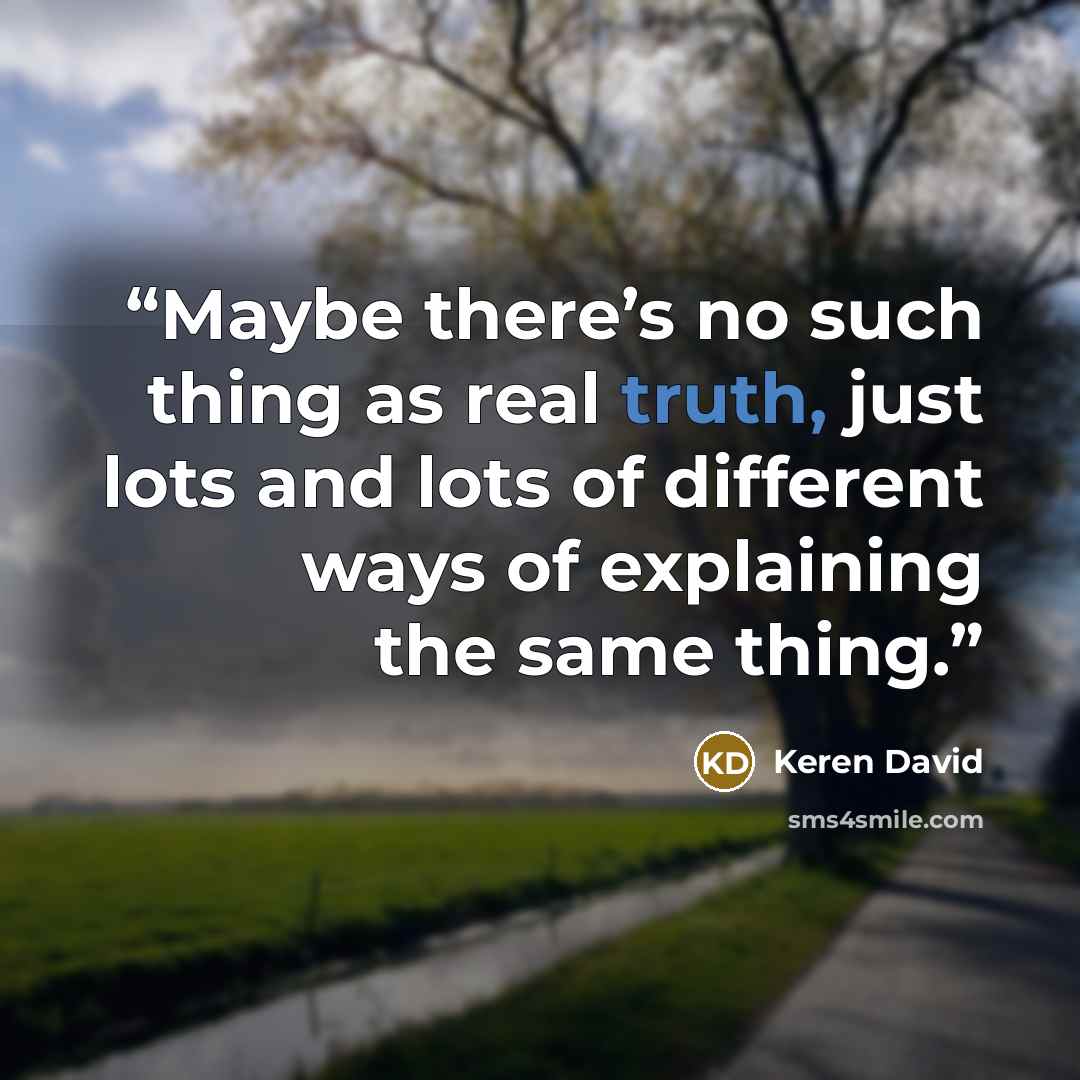 “Maybe there’s no such thing as real truth, just lots and lots of different ways of explaining the same thing.” quote by Keren David