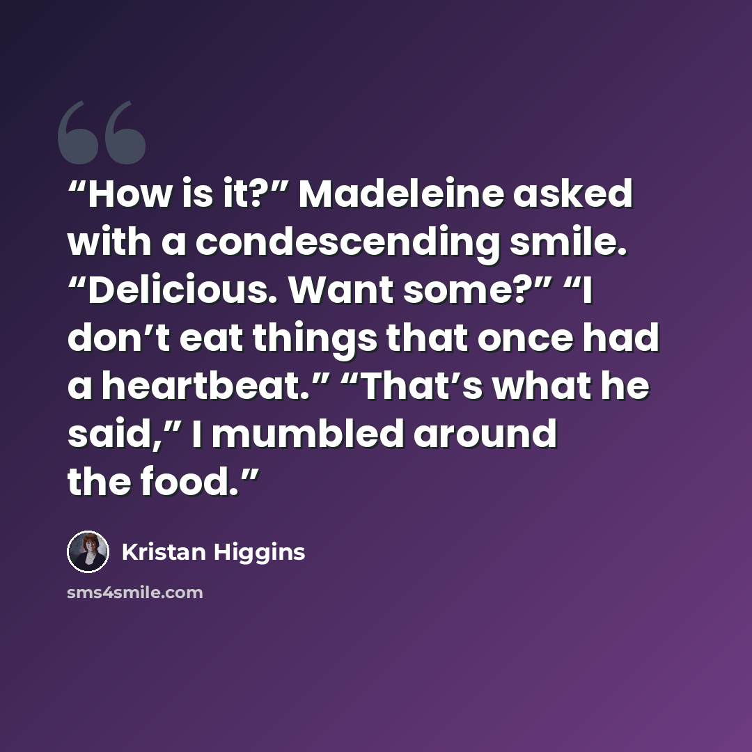 “How is it?” Madeleine asked with a condescending smile. “Delicious. Want some?” “I don’t eat things that once had a heartbeat.” “That’s what he said,” I mumbled around the food.” quote by Kristan Higgins