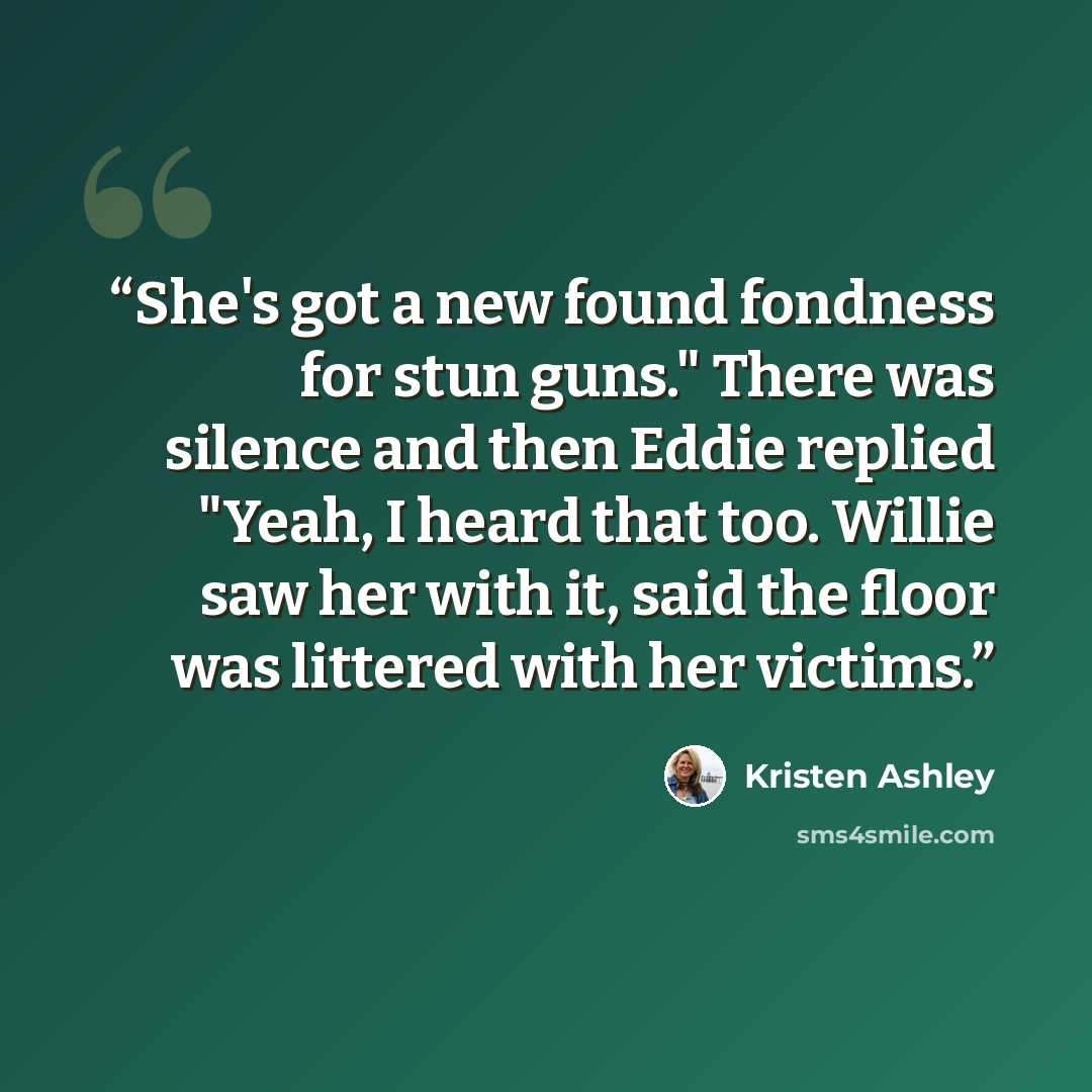 “She's got a new found fondness for stun guns." There was silence and then Eddie replied "Yeah, I heard that too. Willie saw her with it, said the floor was littered with her victims.” quote by Kristen Ashley