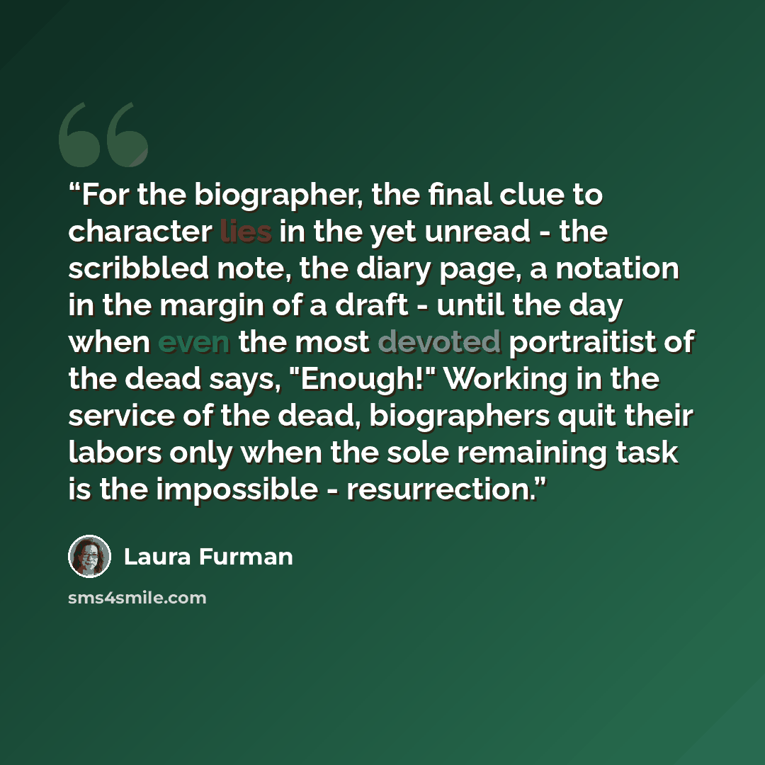 “For the biographer, the final clue to character lies in the yet unread - the scribbled note, the diary page, a notation in the margin of a draft - until the day when even the most devoted portraitist of the dead says, "Enough!" Working in the service of the dead, biographers quit their labors only…” quote by Laura Furman