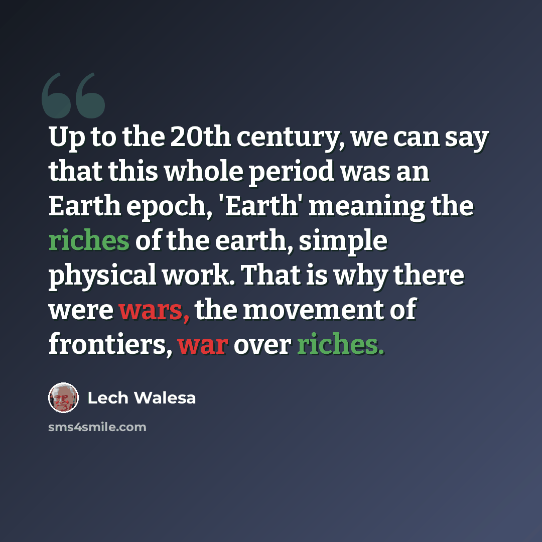 “Up to the 20th century, we can say that this whole period was an Earth epoch, 'Earth' meaning the riches of the earth, simple physical work. That is why there were wars, the movement of frontiers, war over riches.” quote by Lech Walesa