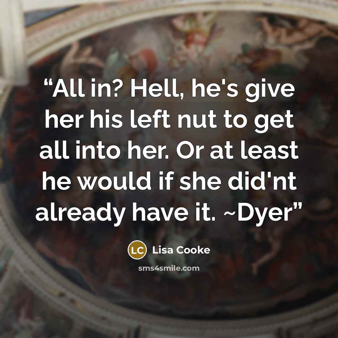 “All in? Hell, he's give her his left nut to get all into her. Or at least he would if she did'nt already have it. ~Dyer” quote by Lisa Cooke