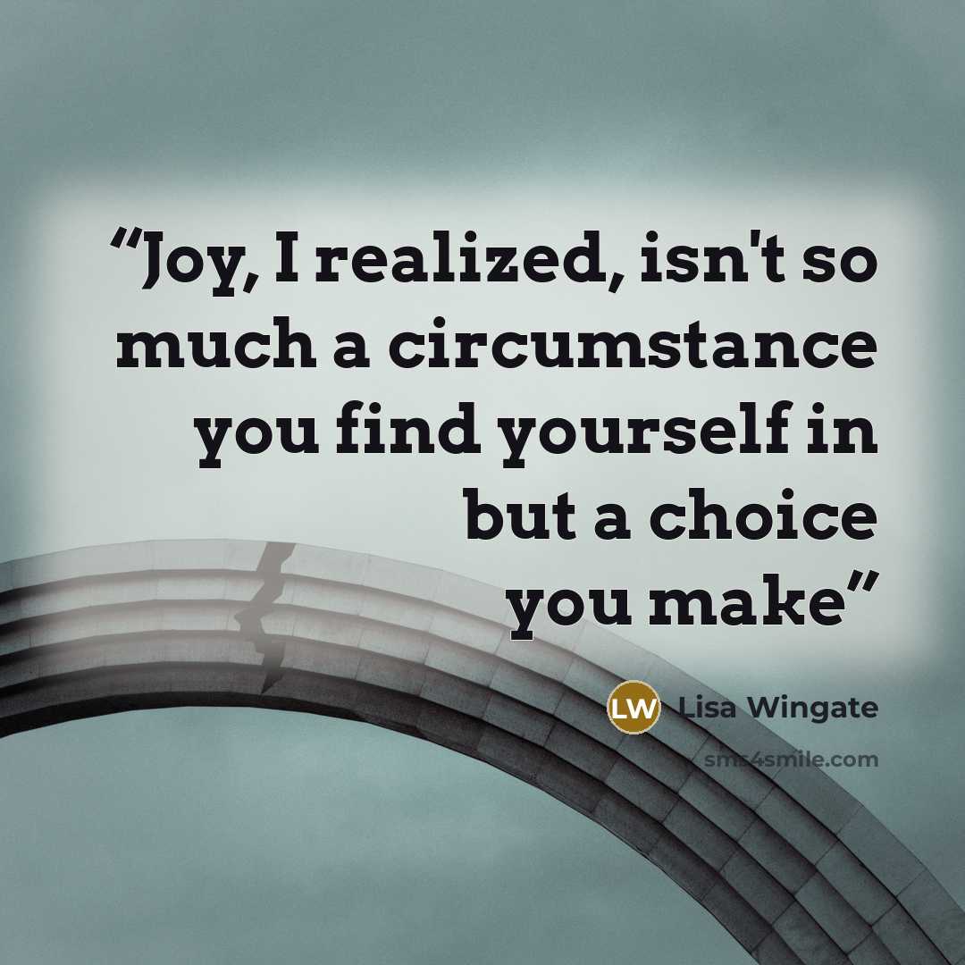 “Joy, I realized, isn't so much a circumstance you find yourself in but a choice you make” quote by Lisa Wingate