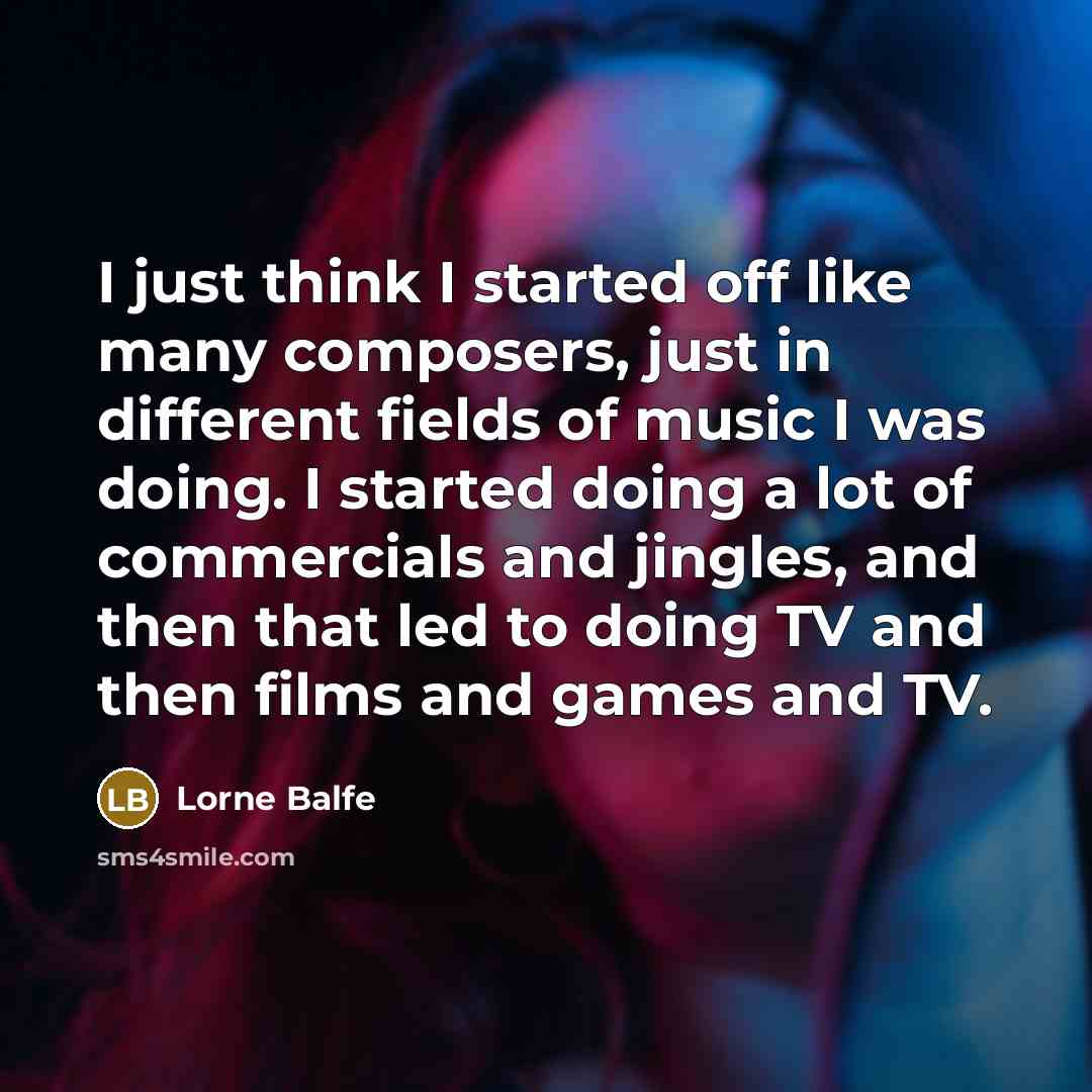 “I just think I started off like many composers, just in different fields of music I was doing. I started doing a lot of commercials and jingles, and then that led to doing TV and then films and games and TV.” quote by Lorne Balfe