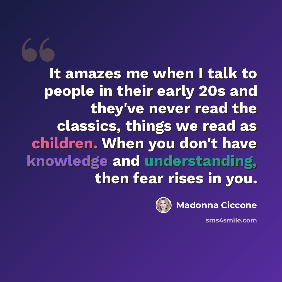 “It amazes me when I talk to people in their early 20s and they've never read the classics, things we read as children. When you don't have knowledge and understanding, then fear rises in you.” quote by Madonna Ciccone