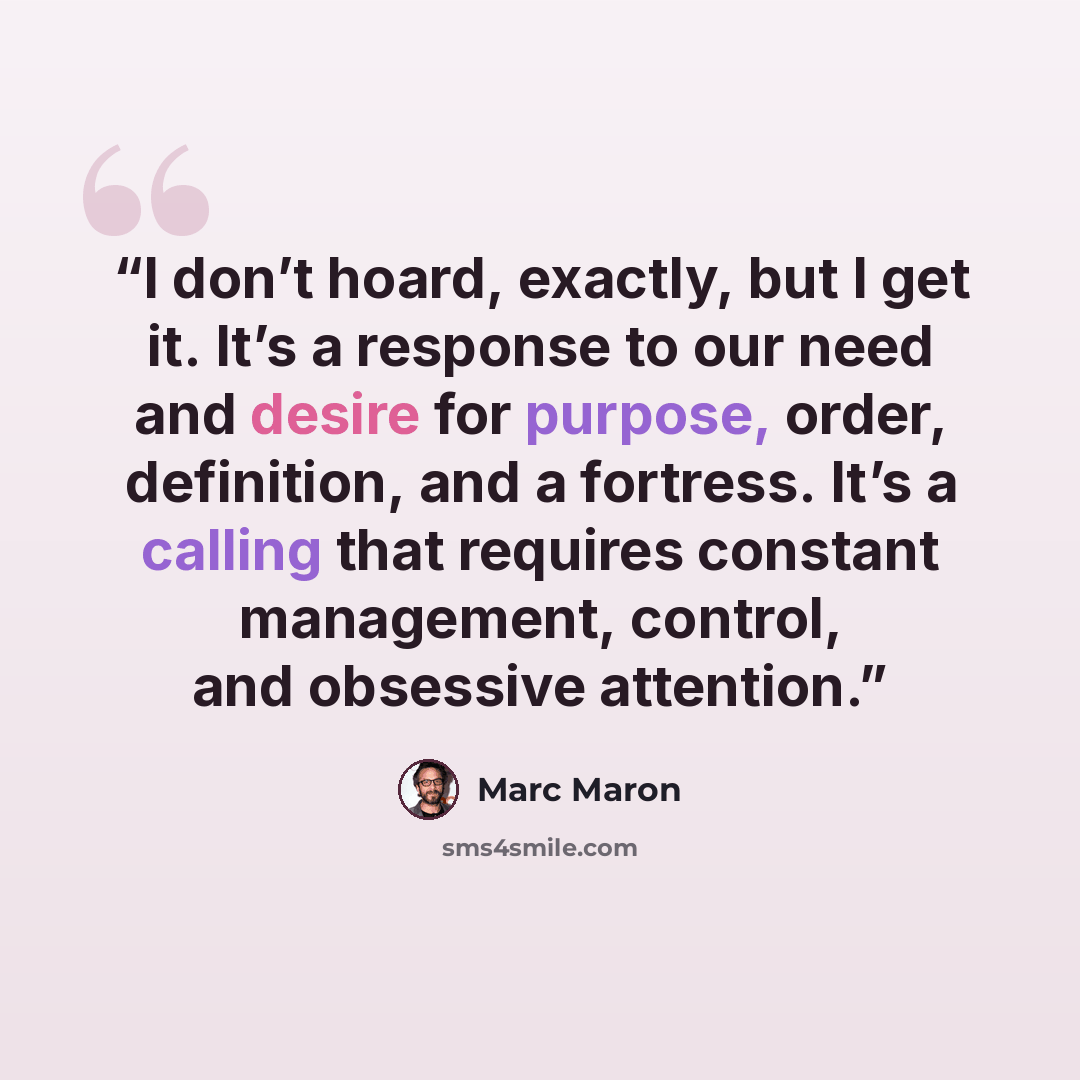 “I don’t hoard, exactly, but I get it. It’s a response to our need and desire for purpose, order, definition, and a fortress. It’s a calling that requires constant management, control, and obsessive attention.” quote by Marc Maron
