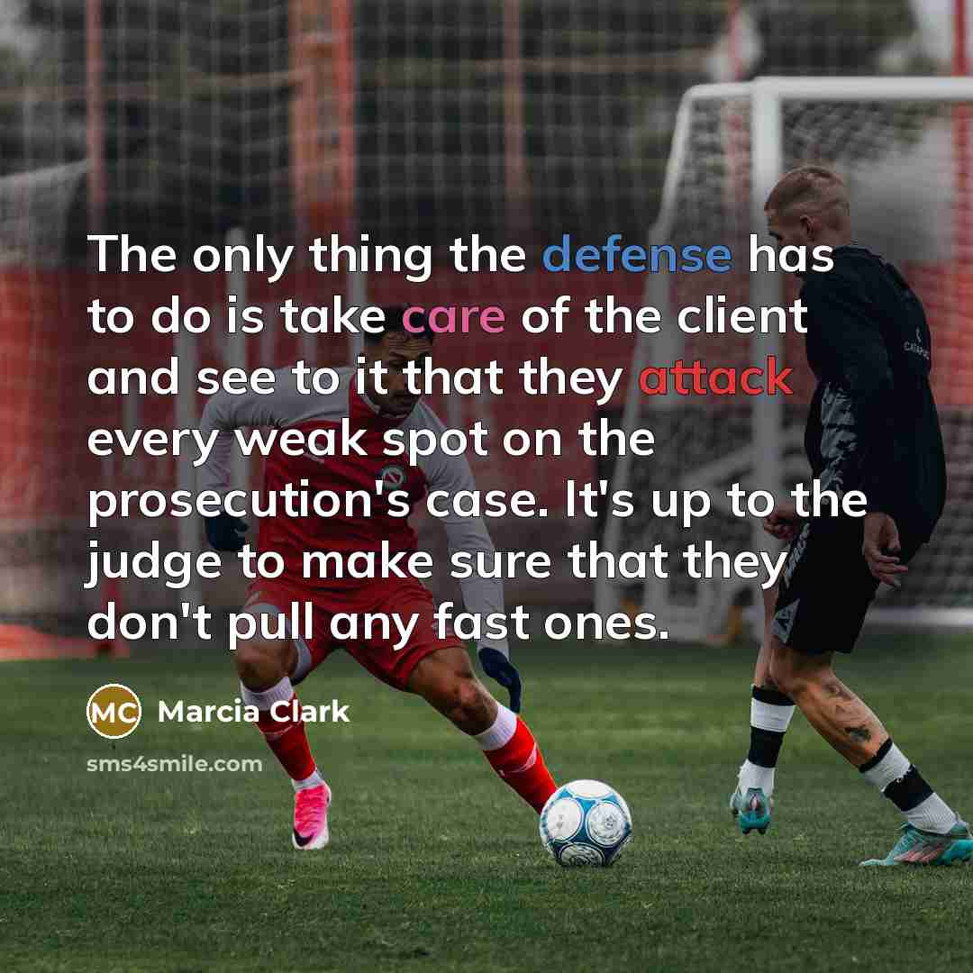 “The only thing the defense has to do is take care of the client and see to it that they attack every weak spot on the prosecution's case. It's up to the judge to make sure that they don't pull any fast ones.” quote by Marcia Clark