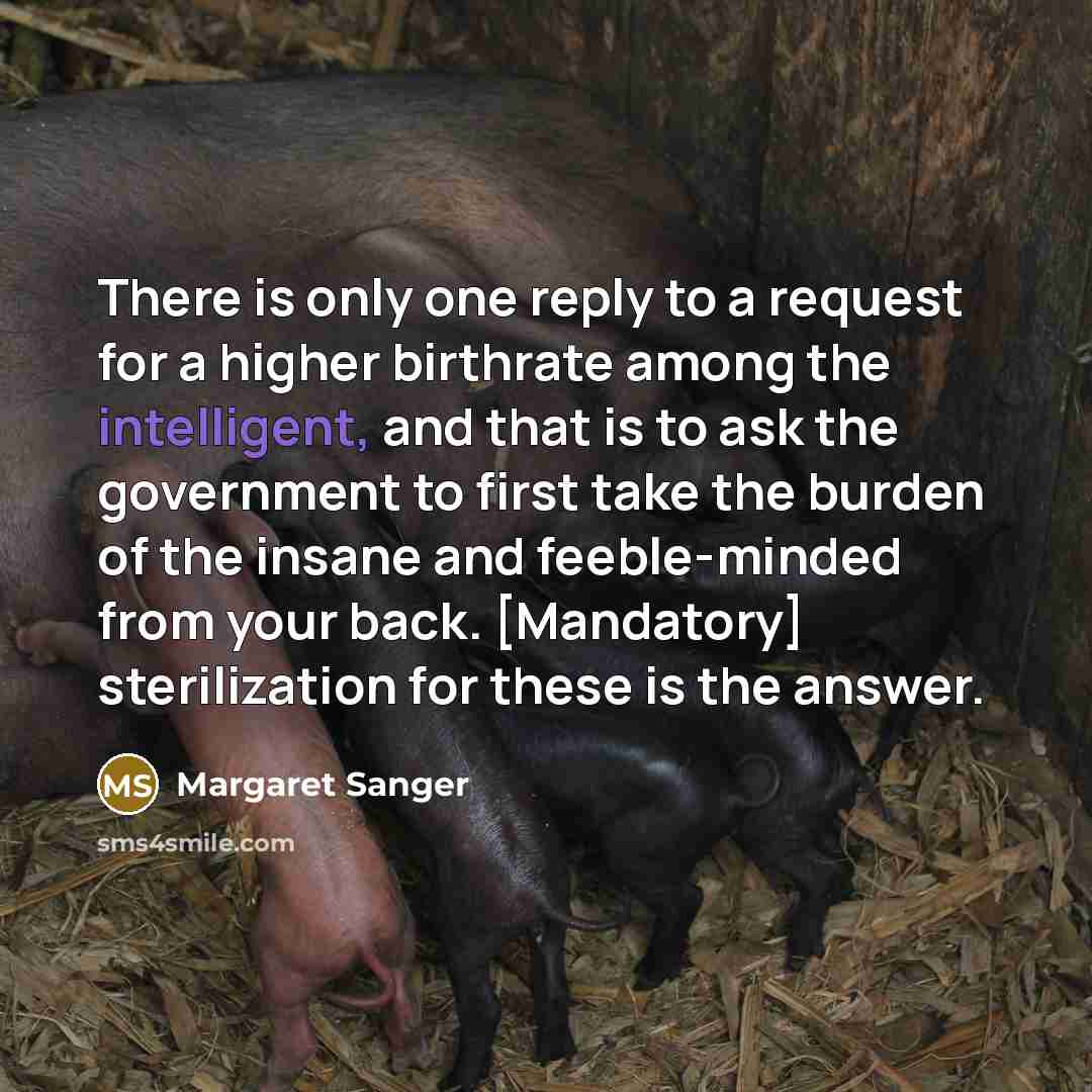 “There is only one reply to a request for a higher birthrate among the intelligent, and that is to ask the government to first take the burden of the insane and feeble-minded from your back. [Mandatory] sterilization for these is the answer.” quote by Margaret Sanger