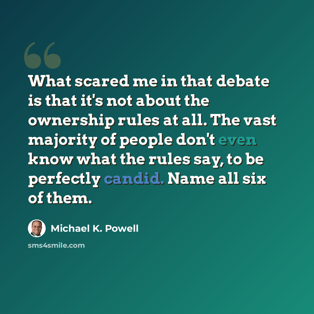 “What scared me in that debate is that it's not about the ownership rules at all. The vast majority of people don't even know what the rules say, to be perfectly candid. Name all six of them.” quote by Michael K. Powell
