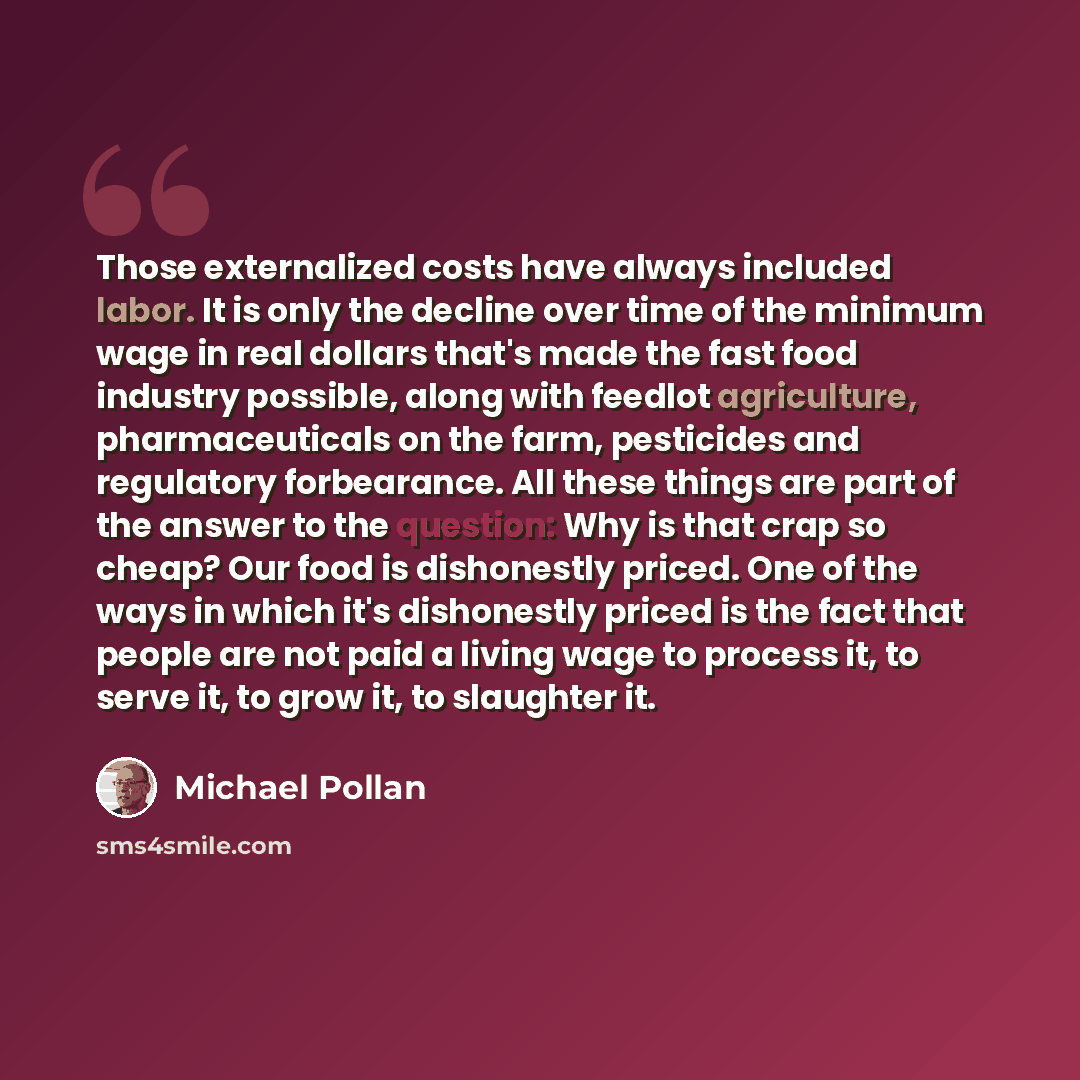 “Those externalized costs have always included labor. It is only the decline over time of the minimum wage in real dollars that's made the fast food industry possible, along with feedlot agriculture, pharmaceuticals on the farm, pesticides and regulatory forbearance. All these things are part of…” quote by Michael Pollan