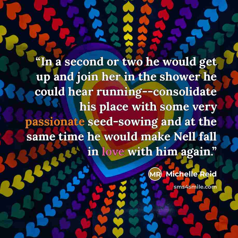 “In a second or two he would get up and join her in the shower he could hear running--consolidate his place with some very passionate seed-sowing and at the same time he would make Nell fall in love with him again.” quote by Michelle Reid