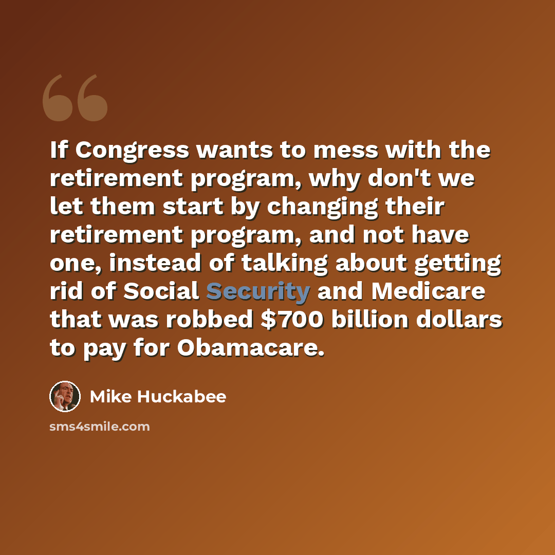 “If Congress wants to mess with the retirement program, why don't we let them start by changing their retirement program, and not have one, instead of talking about getting rid of Social Security and Medicare that was robbed $700 billion dollars to pay for Obamacare.” quote by Mike Huckabee