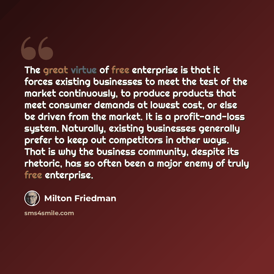 “The great virtue of free enterprise is that it forces existing businesses to meet the test of the market continuously, to produce products that meet consumer demands at lowest cost, or else be driven from the market. It is a profit-and-loss system. Naturally, existing businesses generally prefer…” quote by Milton Friedman