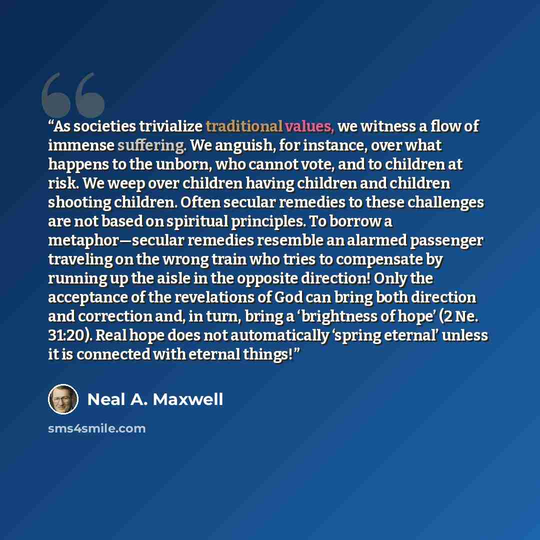 “As societies trivialize traditional values, we witness a flow of immense suffering. We anguish, for instance, over what happens to the unborn, who cannot vote, and to children at risk. We weep over children having children and children shooting children. Often secular remedies to these challenges…” quote by Neal A. Maxwell
